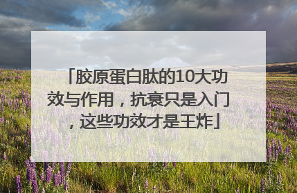 胶原蛋白肽的10大功效与作用，抗衰只是入门，这些功效才是王炸
