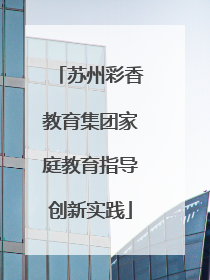 苏州彩香教育集团家庭教育指导创新实践