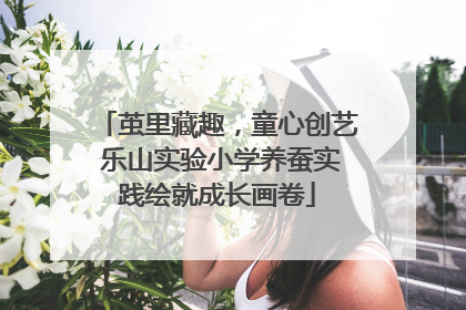 茧里藏趣，童心创艺 乐山实验小学养蚕实践绘就成长画卷