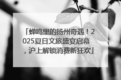 蝉鸣里的扬州奇遇！2025夏日文旅盛宴启幕，沪上解锁消费新狂欢