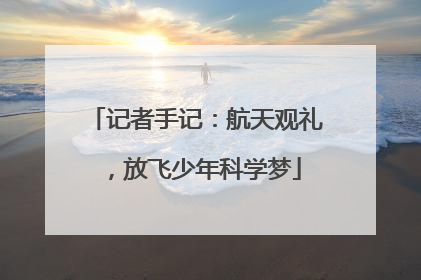 记者手记：航天观礼，放飞少年科学梦