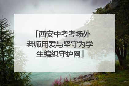 西安中考考场外 老师用爱与坚守为学生编织守护网
