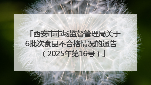 西安市市场监督管理局关于6批次食品不合格情况的通告（2025年第16号）