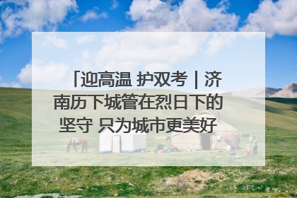 迎高温 护双考｜济南历下城管在烈日下的坚守 只为城市更美好 学子更安心