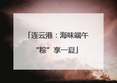 连云港：海味端午 “粽”享一夏