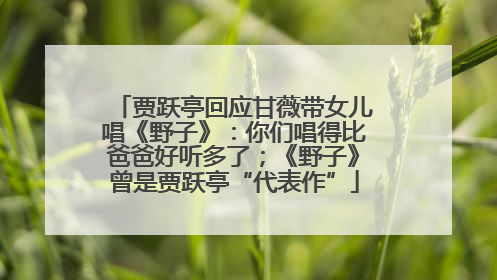 贾跃亭回应甘薇带女儿唱《野子》：你们唱得比爸爸好听多了；《野子》曾是贾跃亭“代表作”