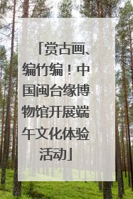 赏古画、编竹编！中国闽台缘博物馆开展端午文化体验活动