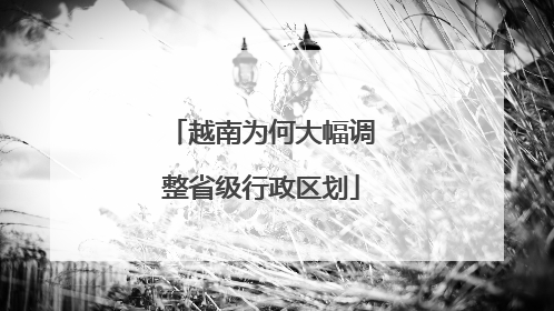 越南为何大幅调整省级行政区划