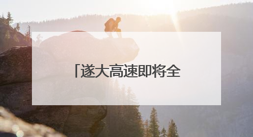 遂大高速即将全线通车 绘就生态公路新样本