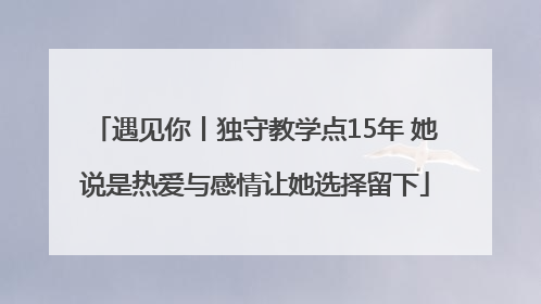 遇见你丨独守教学点15年 她说是热爱与感情让她选择留下