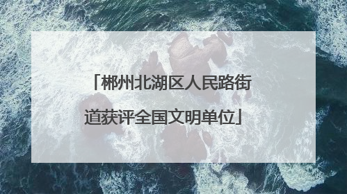 郴州北湖区人民路街道获评全国文明单位