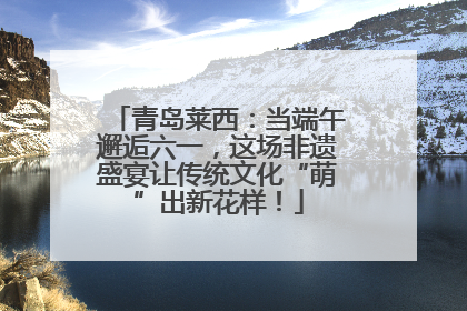 青岛莱西：当端午邂逅六一，这场非遗盛宴让传统文化“萌”出新花样！