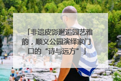 非遗皮影邂逅园艺雅韵，顺义公园演绎家门口的“诗与远方”