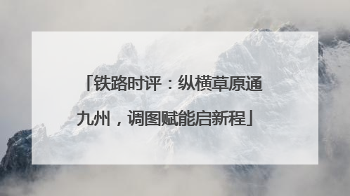 铁路时评：纵横草原通九州，调图赋能启新程