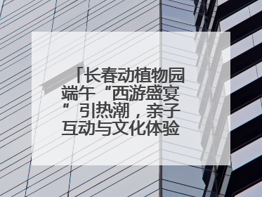 长春动植物园端午“西游盛宴”引热潮，亲子互动与文化体验点燃节日氛围