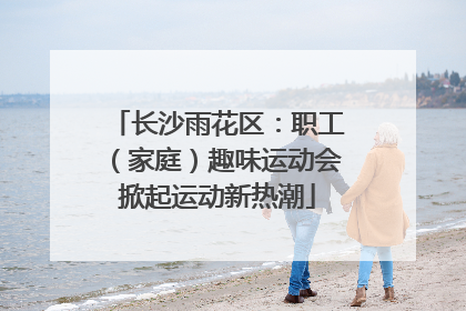 长沙雨花区：职工（家庭）趣味运动会掀起运动新热潮