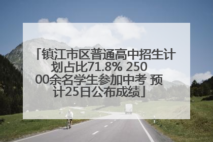 镇江市区普通高中招生计划占比71.8% 25000余名学生参加中考 预计25日公布成绩