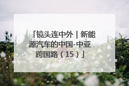 镜头连中外｜新能源汽车的中国-中亚跨国路（15）