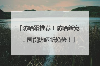 防晒霜推荐！防晒新宠：国货防晒新趋势！