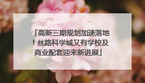 高新三期规划加速落地！丝路科学城又有学校及商业配套迎来新进展