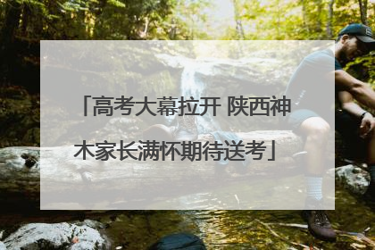 高考大幕拉开 陕西神木家长满怀期待送考