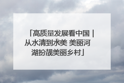 高质量发展看中国｜从水清到水美 美丽河湖扮靓美丽乡村
