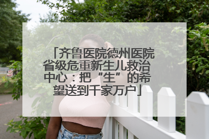 齐鲁医院德州医院省级危重新生儿救治中心：把“生”的希望送到千家万户