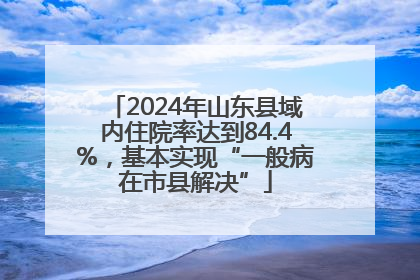 2024年山东县域内住院率达到84.4%，基本实现“一般病在市县解决”