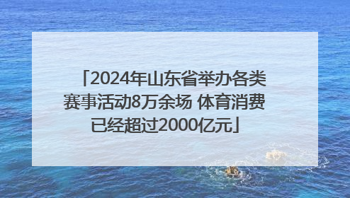 2024年山东省举办各类赛事活动8万余场 体育消费已经超过2000亿元