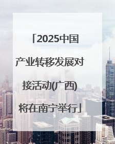 2025中国产业转移发展对接活动(广西)将在南宁举行
