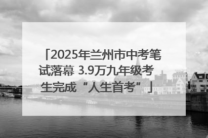2025年兰州市中考笔试落幕 3.9万九年级考生完成“人生首考”