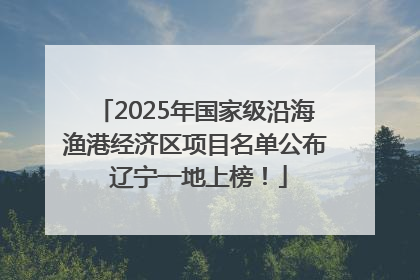 2025年国家级沿海渔港经济区项目名单公布 辽宁一地上榜！