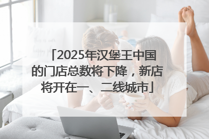 2025年汉堡王中国的门店总数将下降，新店将开在一、二线城市