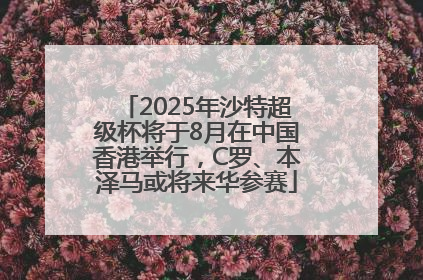 2025年沙特超级杯将于8月在中国香港举行，C罗、本泽马或将来华参赛