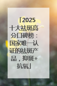 2025十大祛斑高分口碑榜：国家唯一认证的祛斑产品，抑斑+抗氧