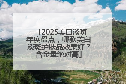 2025美白淡斑年度盘点，哪款美白淡斑护肤品效果好？含金量绝对高