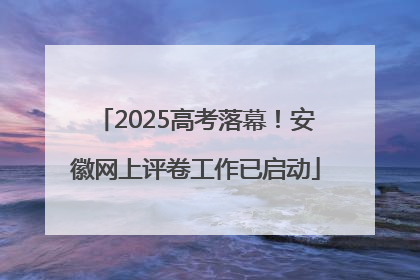2025高考落幕！安徽网上评卷工作已启动
