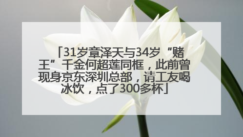 31岁章泽天与34岁“赌王”千金何超莲同框，此前曾现身京东深圳总部，请工友喝冰饮，点了300多杯