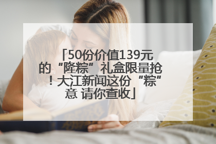 50份价值139元的“隆粽”礼盒限量抢！大江新闻这份“粽”意 请你查收