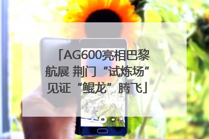 AG600亮相巴黎航展 荆门“试炼场”见证“鲲龙”腾飞