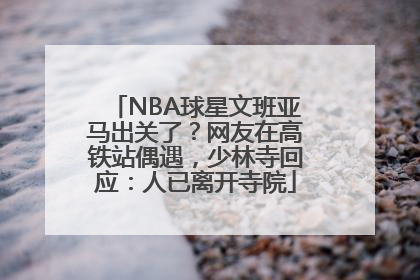 NBA球星文班亚马出关了？网友在高铁站偶遇，少林寺回应：人已离开寺院